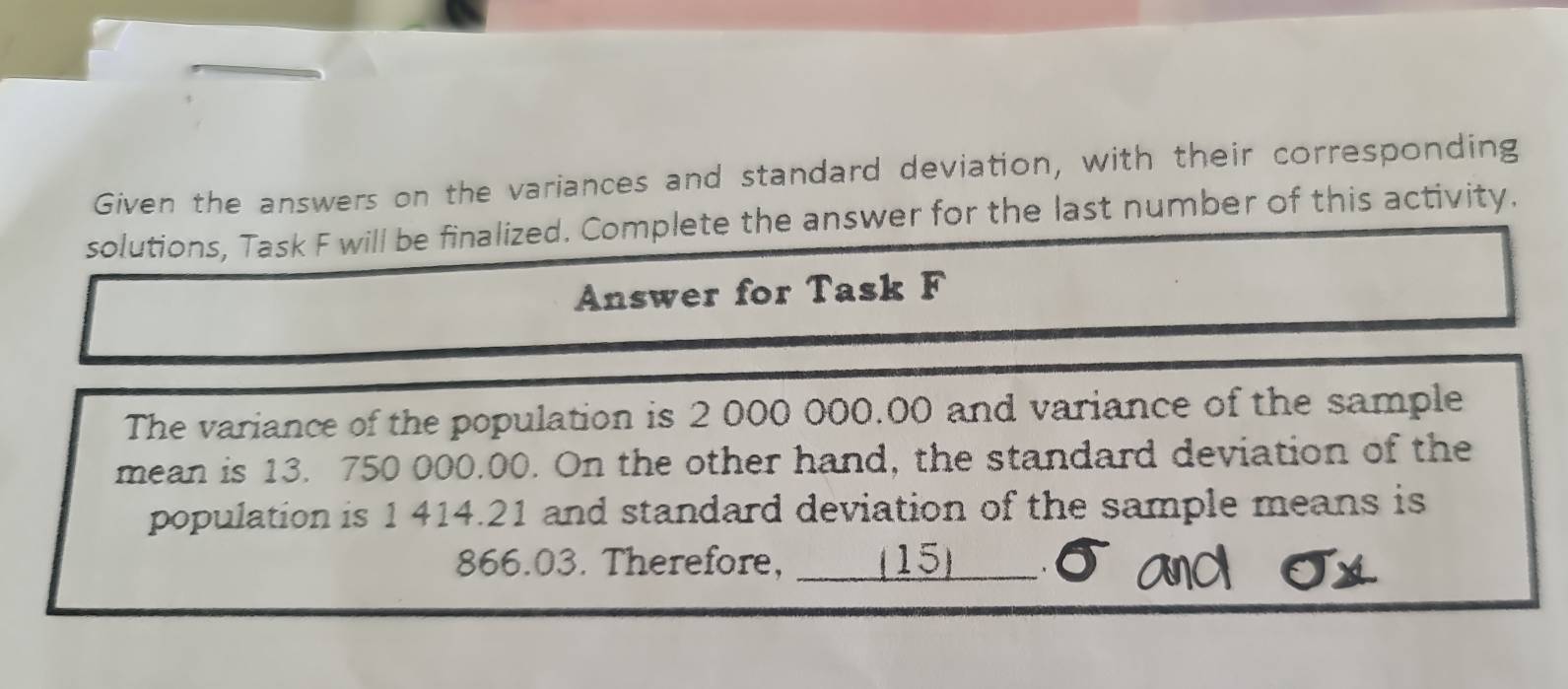 Given the answers on the variances and standard deviation, with their corresponding 
solutions, Task F will be finalized. Complete the answer for the last number of this activity. 
Answer for Task F 
The variance of the population is 2 000 000.00 and variance of the sample 
mean is 13. 750 000.00. On the other hand, the standard deviation of the 
population is 1 414.21 and standard deviation of the sample means is
866.03. Therefore, ____ (15)