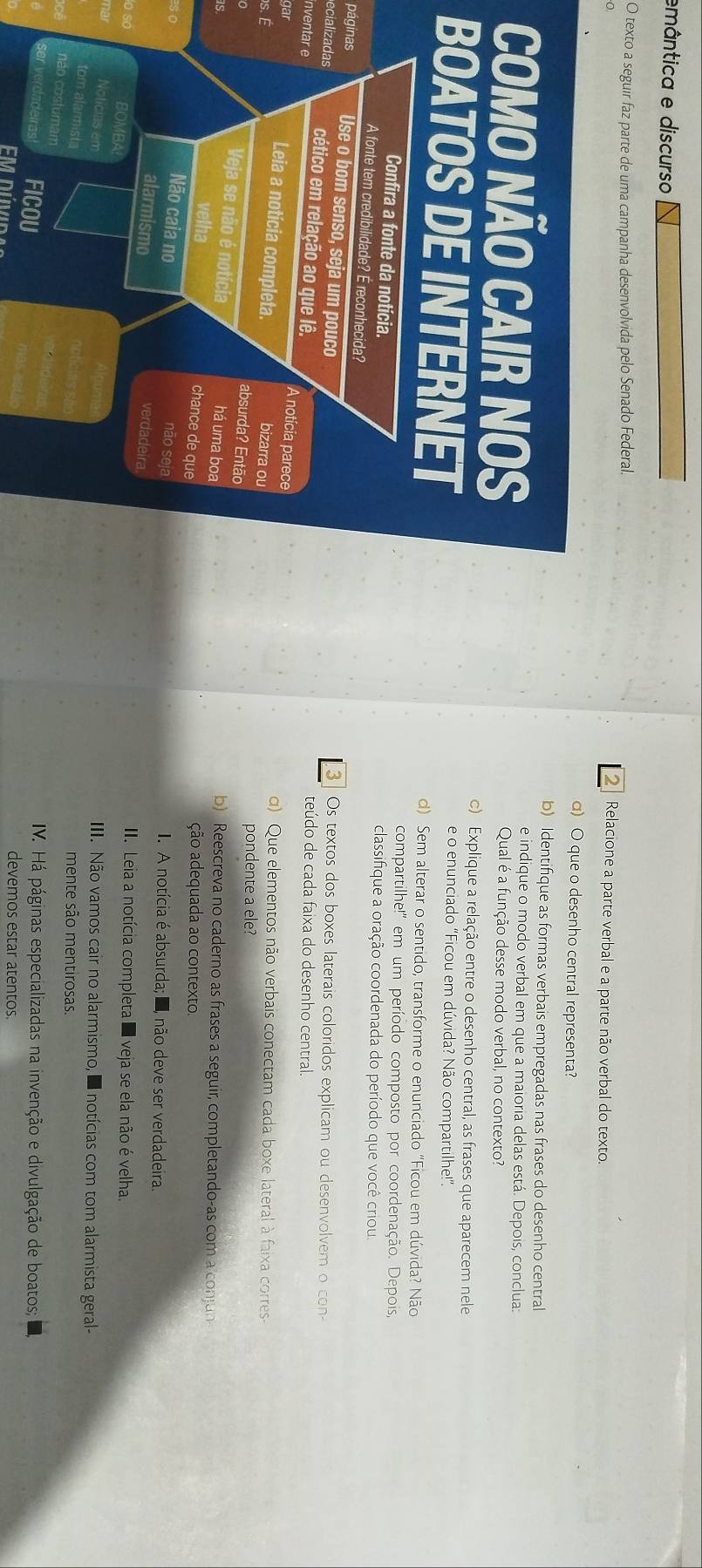 emântica e discurso
O texto a seguir faz parte de uma campanha desenvolvida pelo Senado Federal 2  Relacione a parte verbal e a parte não verbal do texto.
α) O que o desenho central representa?
b) Identifique as formas verbais empregadas nas frases do desenho central
e indique o modo verbal em que a maioria delas está. Depois, conclua:
Qual é a função desse modo verbal, no contexto?
c) Explique a relação entre o desenho central, as frases que aparecem nele
B e o enunciado "Ficou em dúvida? Não compartilhe!”.
d) Sem alterar o sentido, transforme o enunciado "Ficou em dúvida? Não
compartilhe!'' em um período composto por coordenação. Depois,
classifique a oração coordenada do período que você criou
páginas3   Os textos dos boxes laterais coloridos explicam ou desenvolvem o con-
ecializadas
teúdo de cada faixa do desenho central.
inventar e
gar
d) Que elementos não verbais conectam cada boxe lateral à faixa corres
os. É
pondente a ele?
b) Reescreva no caderno as frases a seguir, completando-as com a conjun
IS.
ção adequada ao contexto.
I. A notícia é absurda; E, não deve ser verdadeira.
. Leia a notícia completa I veja se ela não é velha.
so
III. Não vamos cair no alarmismo, e notícias com tom alarmista geral-
mente são mentirosas.
IV. Há páginas especializadas na invenção e divulgação de boatos;
OU mas een
devemos estar atentos.