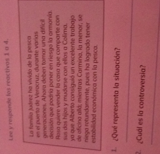 Lee y responde los reactivos 1 a 4. 
La família Juárez ha vivido de la pesca 
en el puerto de Veracruz, durante varias 
generaciones. Ahora deben tomar una difícil 
decisión que podría poner en riesgo la armonía. 
Rosa quiere vender la casa que comparte con 
sus dos hijos y mudarse con ellos a Colima, 
ya que Alberto consiguió un excelente trabajo 
de oficina allá; mientras Carmina, la menor, se 
niega rotundamente, pues ha logrado tener 
estabilidad económica con la pesca. 
¿Qué representa la situación? 
_ 
2. ¿Cuál es la controversia? 
_