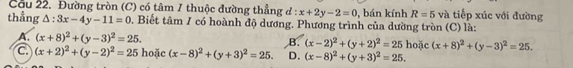 Cầu 22. Đường tròn (C) có tâm I thuộc đường thẳng d : x+2y-2=0 , bán kính R=5 và tiếp xúc với đường
thẳng △ :3x-4y-11=0 0. Biết tâm I có hoành độ dương. Phương trình của dường tròn (C) là:
A. (x+8)^2+(y-3)^2=25. B. (x-2)^2+(y+2)^2=25 hoặc (x+8)^2+(y-3)^2=25.
C (x+2)^2+(y-2)^2=25 hoặc (x-8)^2+(y+3)^2=25. D. (x-8)^2+(y+3)^2=25.