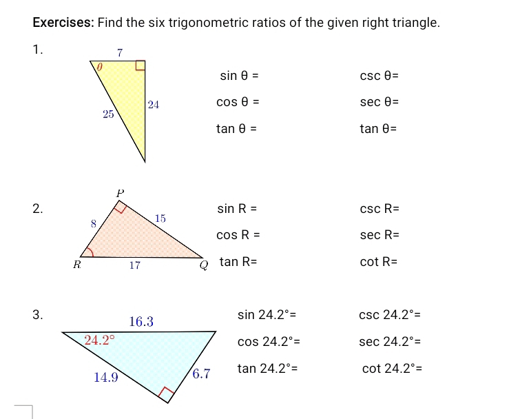 Find the six trigonometric ratios of the given right triangle.
1.
sin θ =
csc θ =
cos θ = sec θ =
tan θ =
tan θ =
2.
sin R=
csc R=
cos R=
sec R=
tan R= cot R=
3.
sin 24.2°= csc 24.2°=
cos 24.2°= sec 24.2°=
tan 24.2°= cot 24.2°=