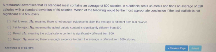 A restaurant advertises that its standard meal contains an average of 800 calories. A nutritionist tests 35 meals and finds an average of 820
calories with a standard deviation of 50 calories. Which of the following would be the most appropriate conclusion if the test statistic is not
significant at a 5% level?
Fail to reject H_0 , meaning there is not enough evidence to claim the average is different from 800 calories.
Fail to reject H_0 , meaning the actual calorie content is significantly different from 800
Reject H_0 , meaning the actual calorie content is significantly different from 800.
Reject H_0 , meaning there is enough evidence to claim the average is different from 800 calories.
Answered 19 of 20 (95%) « Previous Page Subinil