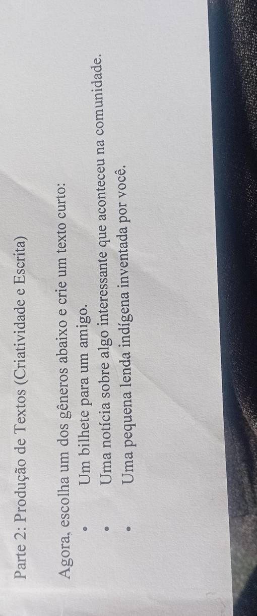 Parte 2: Produção de Textos (Criatividade e Escrita) 
Agora, escolha um dos gêneros abaixo e crie um texto curto: 
Um bilhete para um amigo. 
Uma notícia sobre algo interessante que aconteceu na comunidade. 
Uma pequena lenda indígena inventada por você.