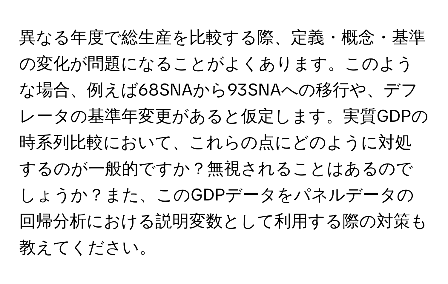 異なる年度で総生産を比較する際、定義・概念・基準の変化が問題になることがよくあります。このような場合、例えば68SNAから93SNAへの移行や、デフレータの基準年変更があると仮定します。実質GDPの時系列比較において、これらの点にどのように対処するのが一般的ですか？無視されることはあるのでしょうか？また、このGDPデータをパネルデータの回帰分析における説明変数として利用する際の対策も教えてください。