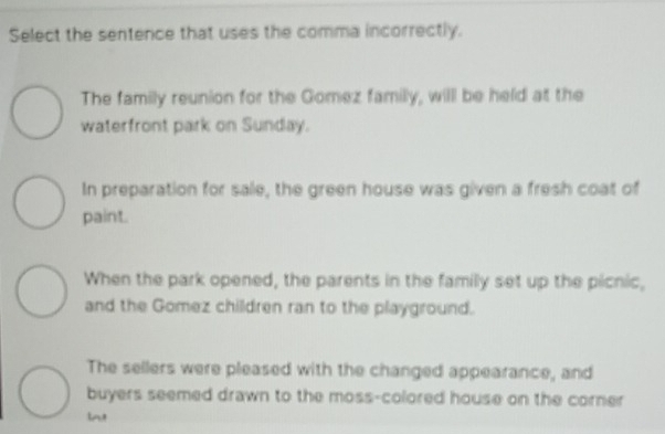 Select the sentence that uses the comma incorrectly.
The family reunion for the Gomez familly, will be held at the
waterfront park on Sunday.
In preparation for sale, the green house was given a fresh coat of
paint.
When the park opened, the parents in the familly set up the picnic,
and the Gomez children ran to the playground.
The sellers were pleased with the changed appearance, and
buyers seemed drawn to the moss-colored house on the corner
lnt