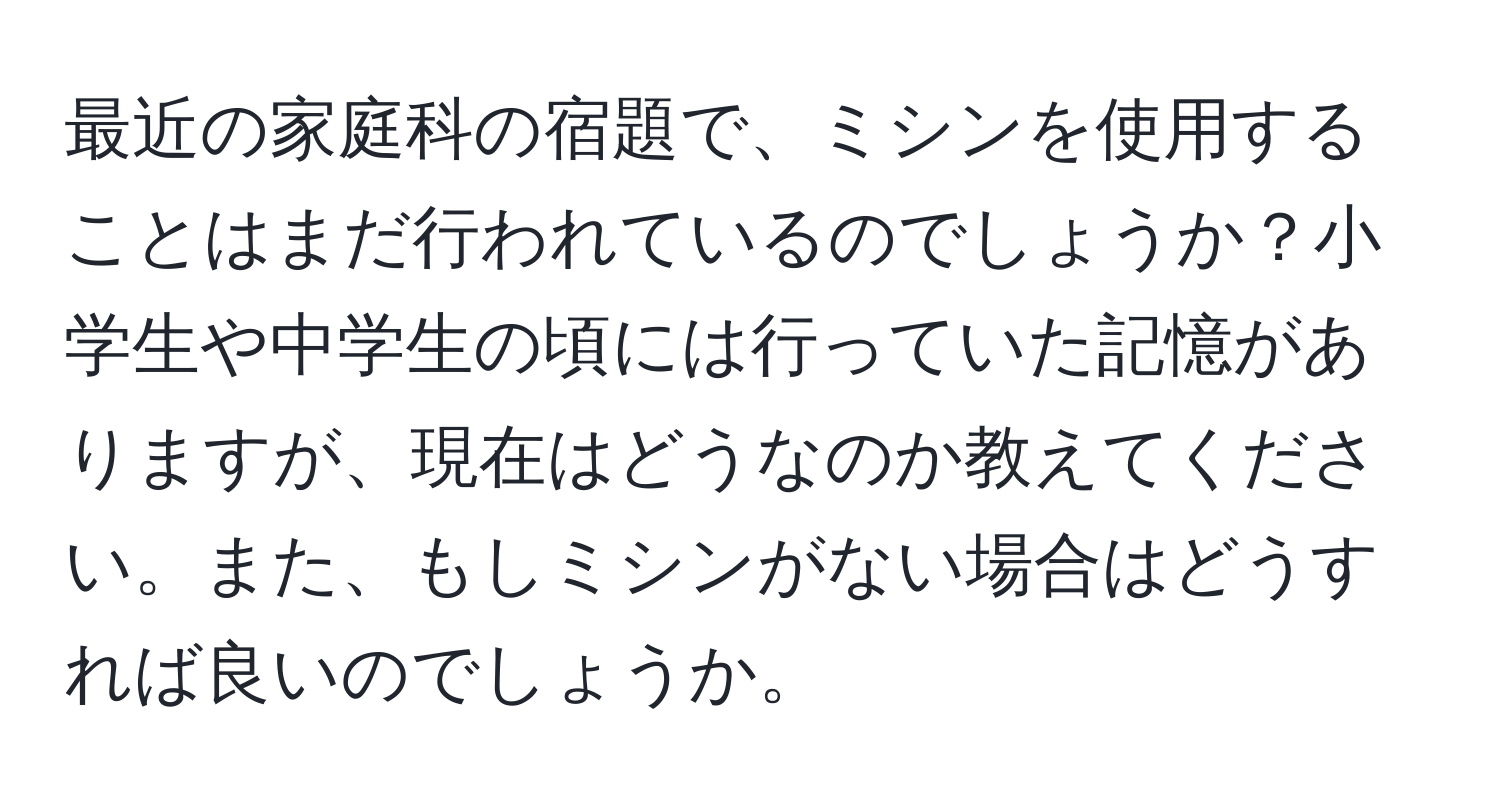 最近の家庭科の宿題で、ミシンを使用することはまだ行われているのでしょうか？小学生や中学生の頃には行っていた記憶がありますが、現在はどうなのか教えてください。また、もしミシンがない場合はどうすれば良いのでしょうか。