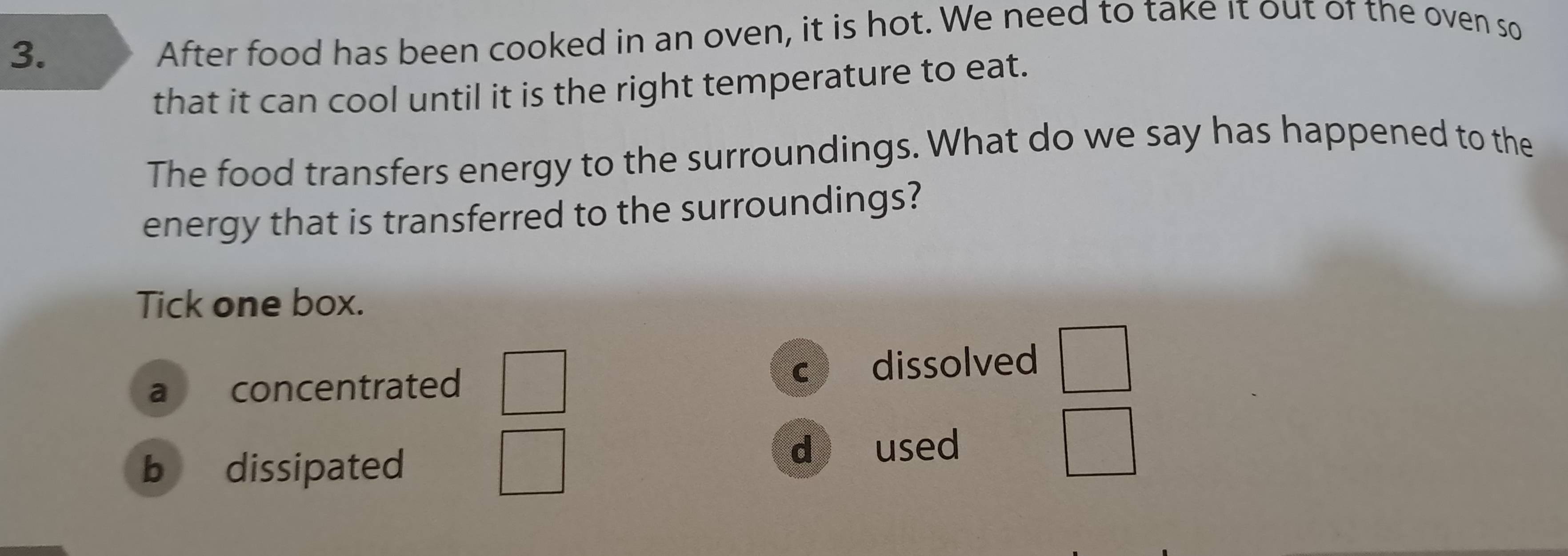 After food has been cooked in an oven, it is hot. We need to take it out of the oven so
that it can cool until it is the right temperature to eat.
The food transfers energy to the surroundings. What do we say has happened to the
energy that is transferred to the surroundings?
Tick one box.
a concentrated
C dissolved
b dissipated d used