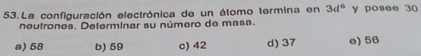 La configuración electrónica de un átomo termina en 3d^6 y posee 30
neutrones. Determinar su número de masa.
a) 58 b) 59 c) 42 d) 37
e) 56