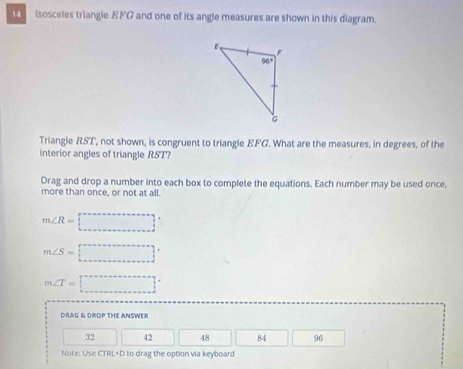 1sosceles triangie EFG and one of its angle measures are shown in this diagram.
Triangle RST, not shown, is congruent to triangle EFG. What are the measures, in degrees, of the
interior angles of triangle RST?
Drag and drop a number into each box to complete the equations. Each number may be used once,
more than once, or not at all.
m∠ R=□°
m∠ S=□°
m∠ T=□°
DRAG & DROP THE ANSWER
32 42 48 84 96
Note: Use CTRL+D to drag the option via keyboard