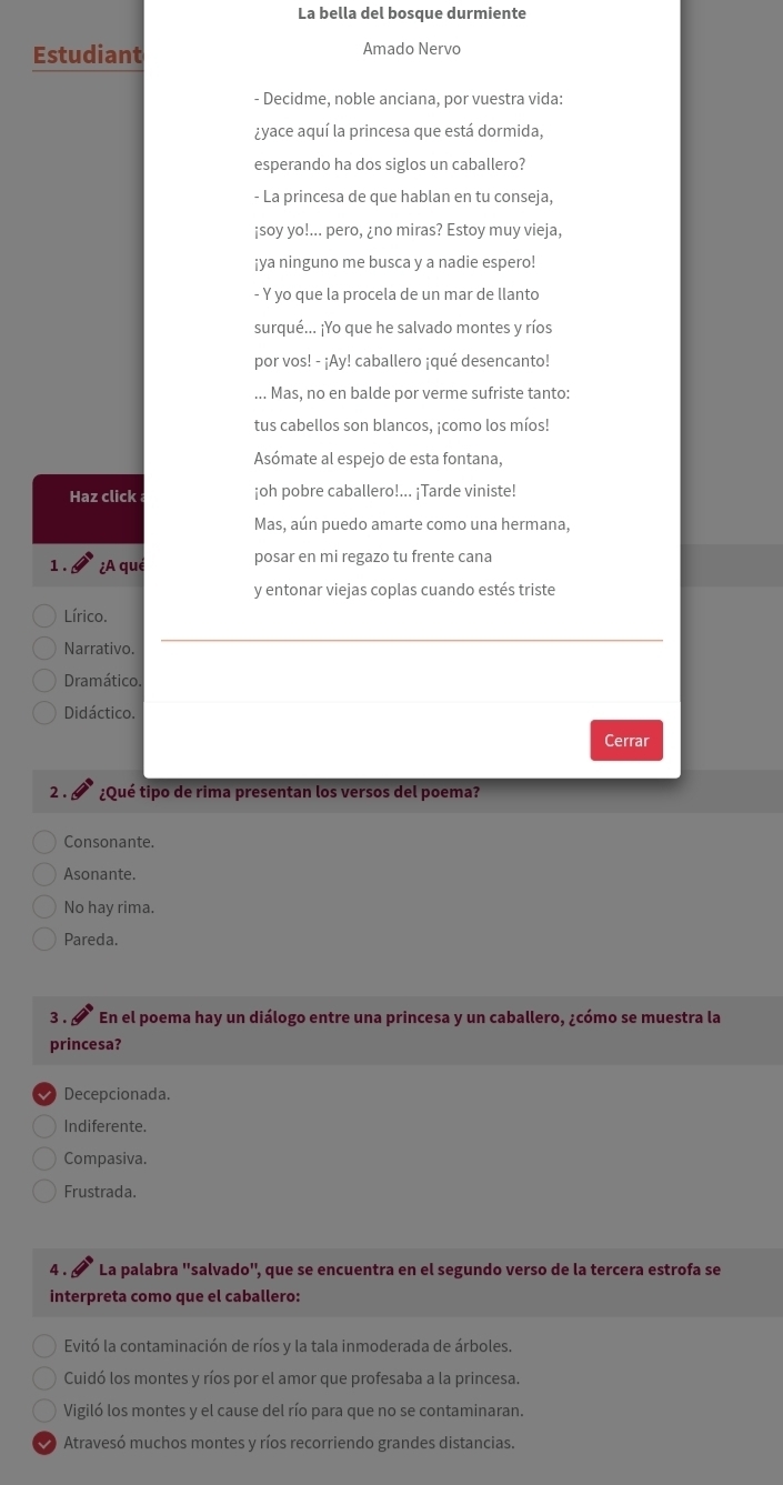 La bella del bosque durmiente
Estudiant Amado Nervo
- Decidme, noble anciana, por vuestra vida:
¿yace aquí la princesa que está dormida,
esperando ha dos siglos un caballero?
- La princesa de que hablan en tu conseja,
¡soy yo!... pero, ¿no miras? Estoy muy vieja,
¡ya ninguno me busca y a nadie espero!
- Y yo que la procela de un mar de llanto
surqué... ¡Yo que he salvado montes y ríos
por vos! - ¡Ay! caballero ¡qué desencanto!
... Mas, no en balde por verme sufriste tanto:
tus cabellos son blancos, ¡como los míos!
Asómate al espejo de esta fontana,
Haz click ¡oh pobre caballero!... ¡Tarde viniste!
Mas, aún puedo amarte como una hermana,
1. ¿A que posar en mi regazo tu frente cana
y entonar viejas coplas cuando estés triste
Lírico.
Narrativo.
Dramático.
Didáctico.
Cerrar
2. § ¿Qué tipo de rima presentan los versos del poema?
Consonante.
Asonante.
No hay rima.
Pareda.
3 . § En el poema hay un diálogo entre una princesa y un caballero, ¿cómo se muestra la
princesa?
Decepcionada.
Indiferente.
Compasiva.
Frustrada.
4. La palabra ''salvado', que se encuentra en el segundo verso de la tercera estrofa se
interpreta como que el caballero:
Evitó la contaminación de ríos y la tala inmoderada de árboles.
Cuidó los montes y ríos por el amor que profesaba a la princesa.
Vigiló los montes y el cause del río para que no se contaminaran.
Atravesó muchos montes y ríos recorriendo grandes distancias.