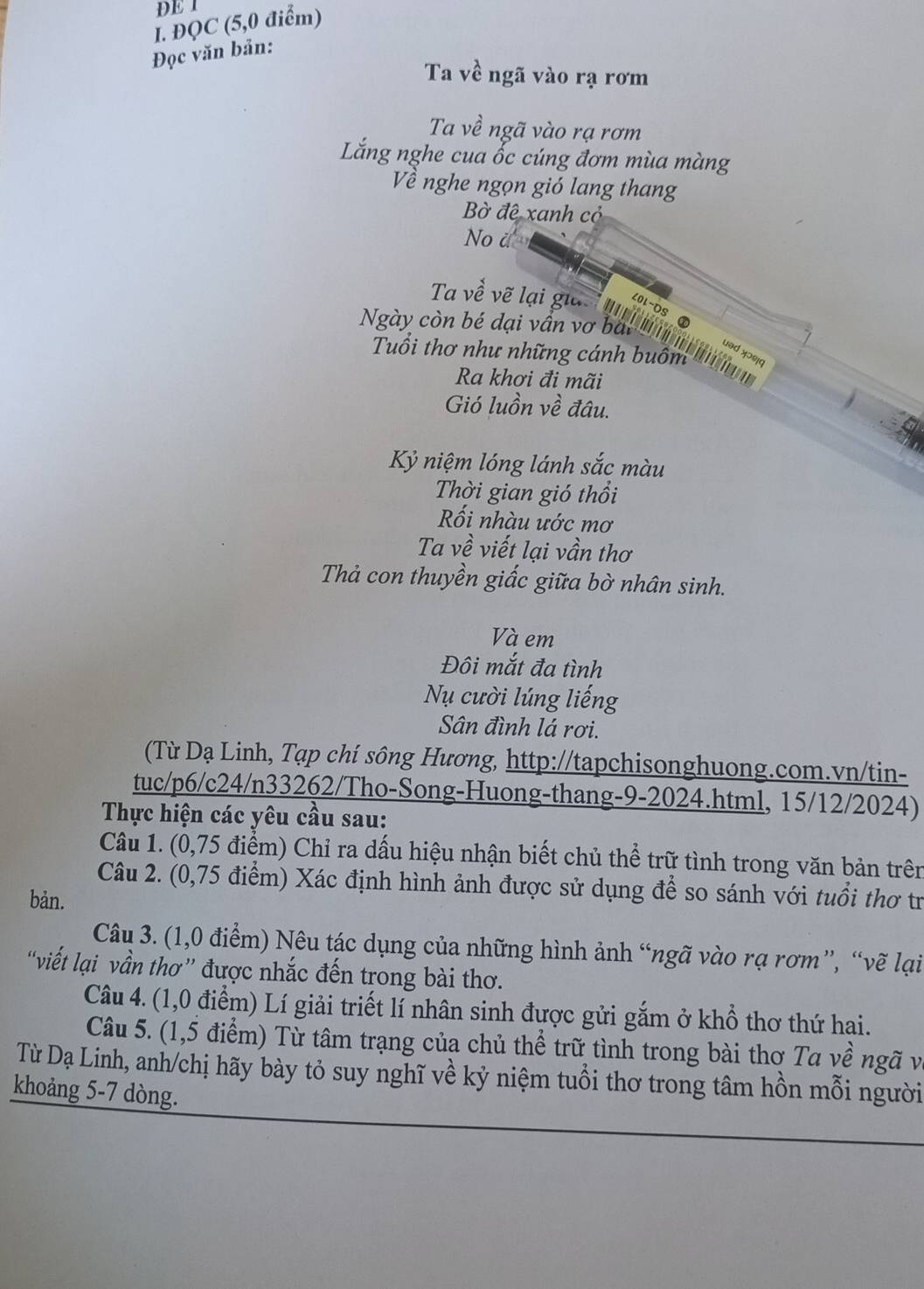 DE 1
I. ĐQC (5,0 điểm)
Đọc văn bản:
Ta về ngã vào rạ rơm
Ta về ngã vào rạ rơm
Lắng nghe cua ốc cúng đơm mùa màng
Về nghe ngọn gió lang thang
Bờ đệ xanh cỏ
No à
n
Ngày con bể đại vn vo à    
Tuổi thơ như những cánh buồm
uəd xɔɾ¡q
Ra khơi đi mãi
Gió luồn về đâu.
Kỷ niệm lóng lánh sắc màu
Thời gian gió thổi
ối nhàu ước mơ
Ta về viết lại vần thơ
Thả con thuyền giấc giữa bờ nhân sinh.
Và em
Đôi mắt đa tình
Nụ cười lúng liếng
Sân đình lá rơi.
(Từ Dạ Linh, Tạp chí sông Hương, http://tapchisonghuong.com.vn/tin-
tuc/p6/c24/n33262/Tho-Song-Huong-thang-9-2024.html, 15/12/2024)
Thực hiện các yêu cầu sau:
Câu 1. (0,75 điểm) Chỉ ra dấu hiệu nhận biết chủ thể trữ tình trong văn bản trên
Câu 2. (0,75 điểm) Xác định hình ảnh được sử dụng để so sánh với tuổi thơ tr
bản.
Câu 3. (1,0 điểm) Nêu tác dụng của những hình ảnh “ngã vào rạ rơm”, “vẽ lại
“viết lại vần thơ” được nhắc đến trong bài thơ.
Câu 4. (1,0 điểm) Lí giải triết lí nhân sinh được gửi gắm ở khổ thơ thứ hai.
Câu 5. (1,5 điểm) Từ tâm trạng của chủ thể trữ tình trong bài thơ Ta về ngã và
Từ Dạ Linh, anh/chị hãy bày tỏ suy nghĩ về kỷ niệm tuổi thơ trong tâm hồn mỗi người
khoảng 5-7 dòng.