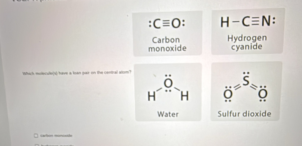 Cequiv O
H-Cequiv N:
Carbon Hydrogen
monoxide cyanide
Which molecule(s) have a loan pair on the central atom?
Carbon monoxide