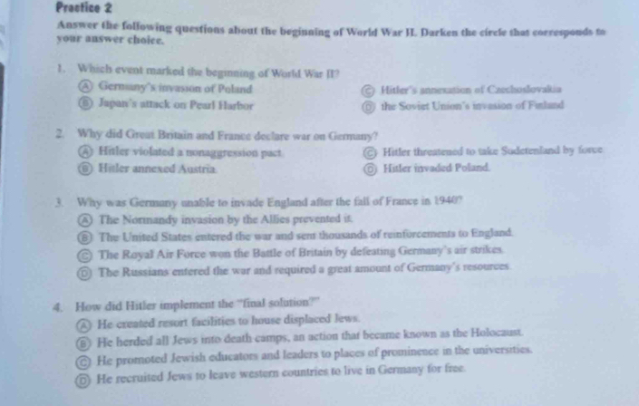 Practice 2
Answer the following questions about the beginning of World War I. Darken the circle that corresponds to
your answer choice.
1. Which event marked the beginning of World War II?
@ Gernany's invasson of Poland Hitler's annexasion of Caechoslovalia
⑥ Japan's attack on Pearl Harbor ⑥ the Soviet Union's invasion of Finland
2. Why did Great Britain and France declare war on Germany?
④ Hitler violated a nonaggression pact. ) Hitler threatened to take Sudetenland by force
⑥ Hitler annexed Austria. ) Hitler invaded Poland.
3. Why was Germany unable to invade England after the fall of France in 1940?
⑧ The Normandy invasion by the Allies prevented it.
⑥ The United States entered the war and sent thousands of reinforcements to England.
C The Royal Air Force won the Battle of Britain by defeating Germany's air strikes.
⑥ The Russians entered the war and required a great amount of Germany's resources
4. How did Hitler implement the “final solution?”
He created resort facilities to house displaced lews.
⑥ He herded all Jews into death camps, an action that became known as the Holocaust.
@ He promoted Jewish educators and leaders to places of prominence in the universities.
⑥ He recruited Jews to leave western countries to live in Germany for free.