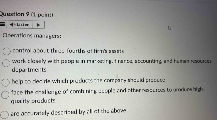 Listen
Operations managers:
control about three-fourths of firm's assets
work closely with people in marketing, finance, accounting, and human resources
departments
help to decide which products the company should produce
face the challenge of combining people and other resources to produce high-
quality products
are accurately described by all of the above