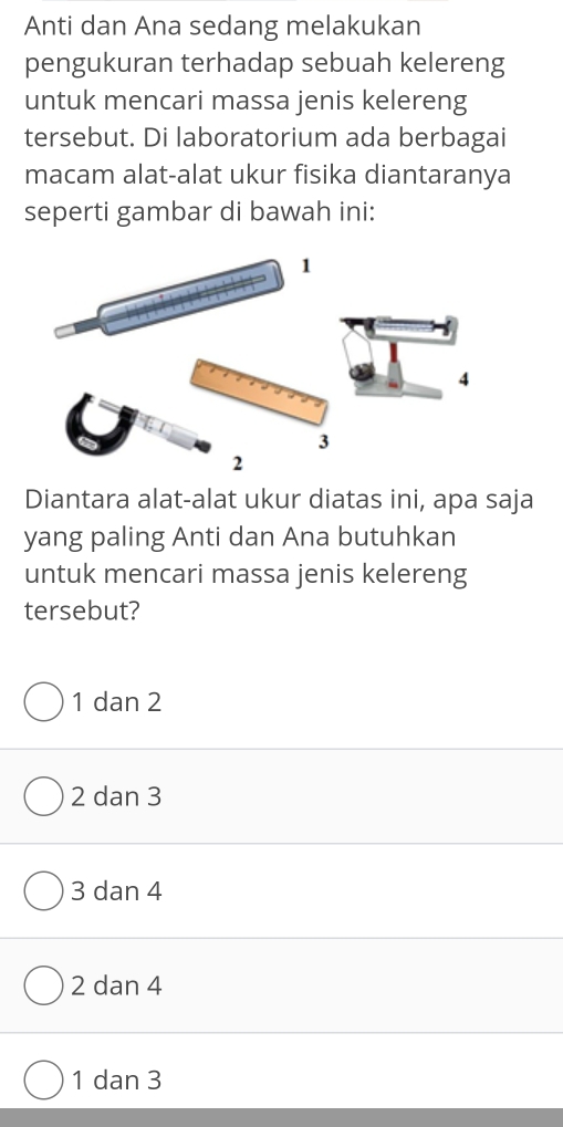 Anti dan Ana sedang melakukan
pengukuran terhadap sebuah kelereng
untuk mencari massa jenis kelereng
tersebut. Di laboratorium ada berbagai
macam alat-alat ukur fisika diantaranya
seperti gambar di bawah ini:
1
4
3
2
Diantara alat-alat ukur diatas ini, apa saja
yang paling Anti dan Ana butuhkan
untuk mencari massa jenis kelereng
tersebut?
1 dan 2
2 dan 3
3 dan 4
2 dan 4
1 dan 3