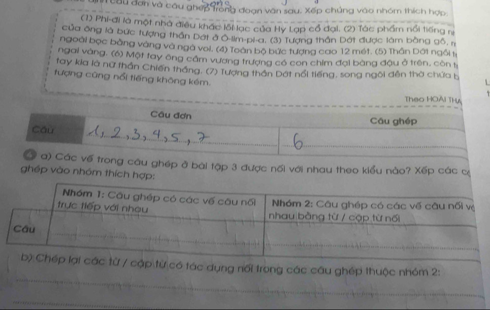 câu đơn và cầu ghép trong đoạn văn sau, Xếp chúng vào nhóm thích hợp: 
(1) Phi-đi là một nhà điều khác lỗi ạc của Hỳ Lạp cổ đại. (2) Tác phẩm nổi tiếng nị 
của ông là bức tượng thần Dớt ở O-lim-pi-a. (3) Tượng thần Dớt được làm bằng gỗ, m 
ngoài bọc bằng vàng và ngà voi. (4) Toàn bộ bức tượng cao 12 mét. (5) Thần Dớt ngồi tỉ 
ngai vàng. (6) Một tay ông cầm vương trượng có con chim đại bàng đậu ở trên, còn tị 
tay kia là nữ thần Chiến tháng. (7) Tượng thần Dớt nổi tiếng, song ngôi đền thờ chứa b 
tượng cũng nổi tiếng không kém. 
Theo HOAI THA 
Câu đơn 
Cầu ghép 
Cáu 
_ 
a) Các vế trong câu ghép ở bài tập 3 được nối với nhau theo kiểu nào? Xếp các cộ 
ghép vào nhóm thích hợp: 
_ 
ập từ có tác dụng nổi trong các câu ghép thuộc nhóm 2: 
_