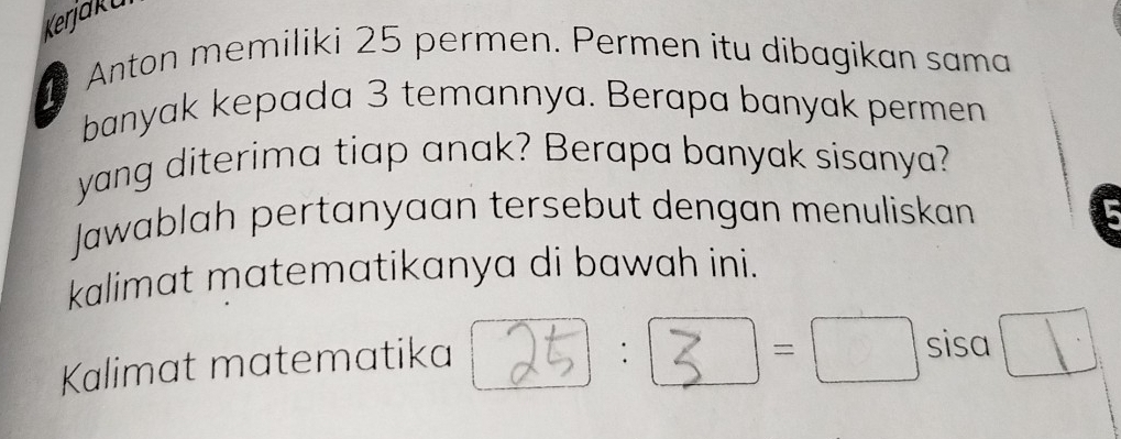 Kerjaku 
Anton memiliki 25 permen. Permen itu dibagikan sama 
banyak kepada 3 temannya. Berapa banyak permen 
yang diterima tiap anak? Berapa banyak sisanya? 
Jawablah pertanyaan tersebut dengan menuliskan 
kalimat matematikanya di bawah ini. 
Kalimat matematika 
:
=□ sisa □