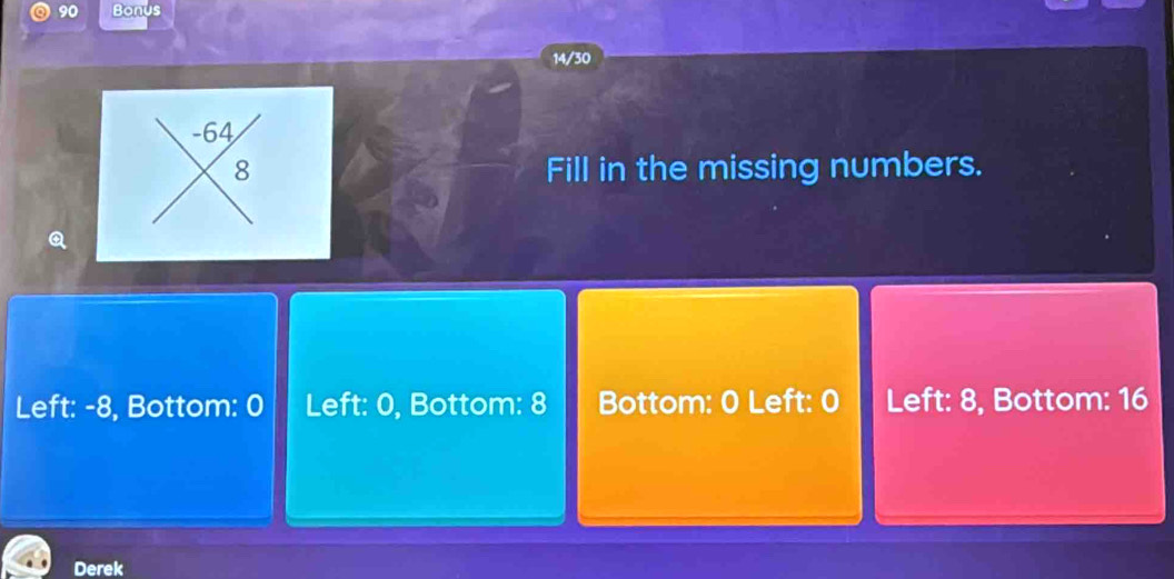 a 90 Bonus 
14/30
-64
8 Fill in the missing numbers. 
Left: -8, Bottom: 0 Left: 0, Bottom: 8 Bottom: 0 Left: 0 Left: 8, Bottom: 16
Derek