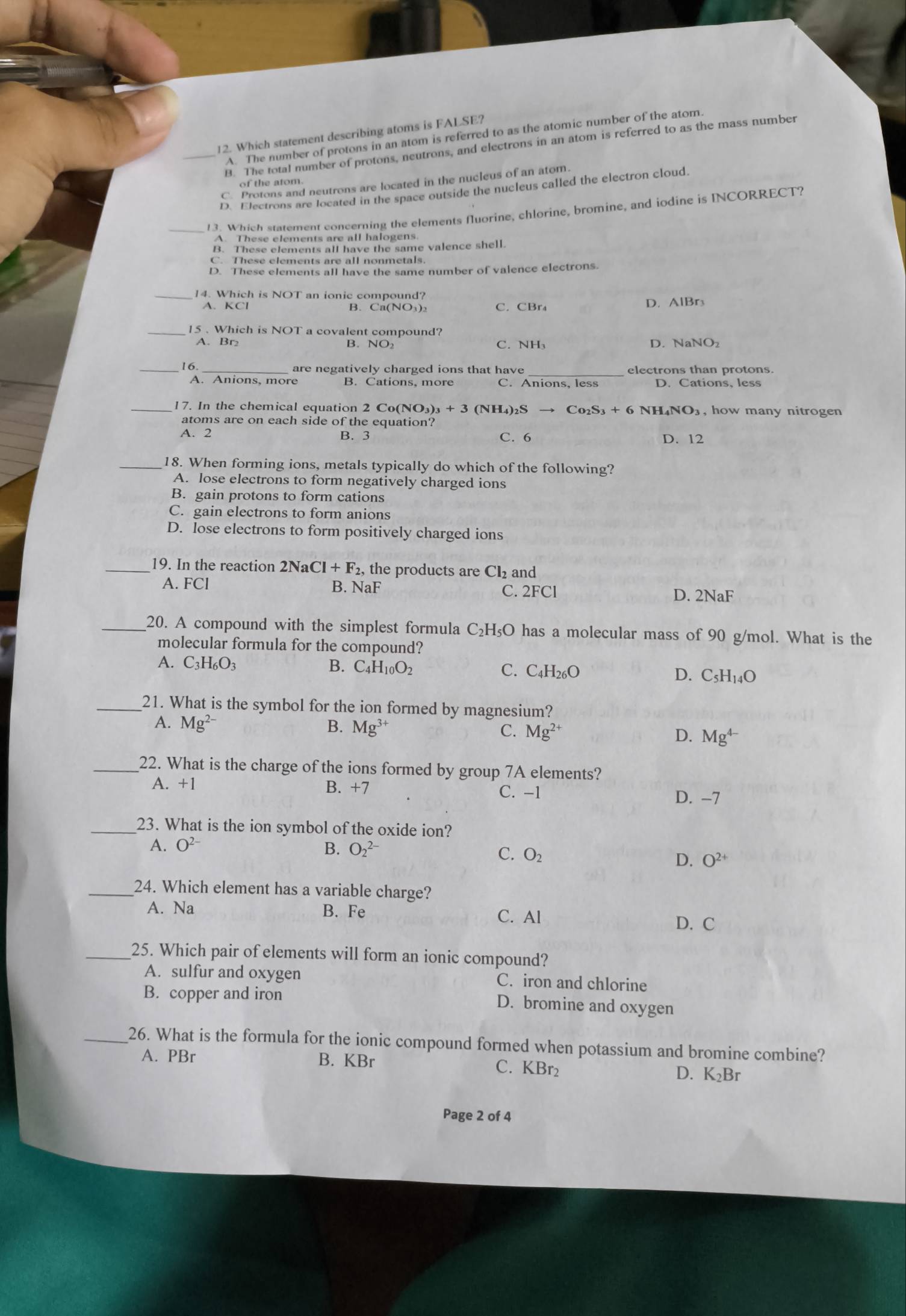 Which statement describing atoms is FALSE?
A. The number of protons in an atom is referred to as the atomic number of the atom.
_B. The total number of protons, neutrons, and electrons in an atom is referred to as the mass number
C. Protons and neutrons are located in the nucleus of an atom.
of the atom.
D. Electrons are located in the space outside the nucleus called the electron cloud.
_13. Which statement concerning the elements fluorine, chlorine, bromine, and iodine is INCORRECT?
A. These elements are all halogens
B. These elements all have the same valence shell.
C. These elements are all nonmetals.
D. These elements all have the same number of valence electrons.
14. Which is NOT an ionic compound?
A. KCl B. Ca(NO₃) C. CBr₄ D. AlBr3
_15 . Which is NOT a covalent compound?
A. Br B. NO₂ C. NH₃ D. NaNO₂
_16. are negatively charged ions that have_ electrons than protons
A. Anions, more B. Cations, more C. Anions, less D. Cations, less
_17. In the chemical equation 2 Co(NO_3)_3+3 (NH₄)₂S → Co₂S +6NH_4NO_3 , how many nitrogen
atoms are on each side of the equation?
A. 2 B. 3 C. 6 D. 12
_18. When forming ions, metals typically do which of the following?
A. lose electrons to form negatively charged ions
B. gain protons to form cations
C. gain electrons to form anions
D. lose electrons to form positively charged ions
_19. In the reaction 2NaCl+F_2, the products are Cl_2 and
A. FCl B. NaF C. 2FCl D. 2NaF
_20. A compound with the simplest formula C₂H₅O has a molecular mass of 90 g/mol. What is the
molecular formula for the compound?
A. C_3H_6O_3 B. C_4H_10O_2 C. C _1H_26C D. C_5H_14O
_21. What is the symbol for the ion formed by magnesium?
A. Mg^(2-) B. Mg^(3+) C. Mg^(2+) D. Mg^(4-)
_22. What is the charge of the ions formed by group 7A elements?
A. +1 B. +7 C. -1
D. -7
_23. What is the ion symbol of the oxide ion?
A. O^(2-) B. O_2^((2-) C. O_2) O^(2+)
D.
_24. Which element has a variable charge?
A. Na B. Fe C. Al
D. C
_25. Which pair of elements will form an ionic compound?
A. sulfur and oxygen C. iron and chlorine
B. copper and iron D. bromine and oxygen
_26. What is the formula for the ionic compound formed when potassium and bromine combine?
A. PBr B. KBr C. KBr₂ D. K₂Br
Page 2 of 4