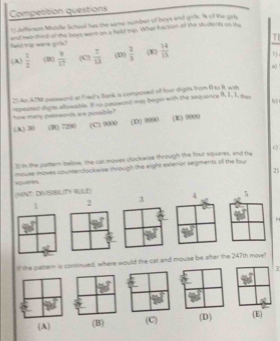 Competition questions
12 Jefferson Middle School has the same number of boys and girls. % of the girl
and two third of the boys want on a field trip. What fraction of the students on the
T
Beld trip were girls?
(A)  1/2  (B)  9/17  (C)  7/18  (D)  2/3  (E)  14/15 
1)
a)
2) An ATM password at Fred's Bank is composed of four digits from 0 to 9, with
repeated digits allowable. Iff no password may begin with the sequence 9, 1, 1, then
b)
how many passwords are pessible?
(A) 30 (B) 7290 (C) 9000 (D) 9990 (E) 9999
c)
3) in the pattern below, the cat moves clockwise through the four squares, and the
mouse moves counterdockwise through the eight exterior segments of the four 
2
squares
(HINT: DIVISIBILITY RULE)
5
3
4
1
2
H
If the pattern is continued, where would the cat and mouse be after the 247th move?
3
(A) (B) (C)
(D) (E)