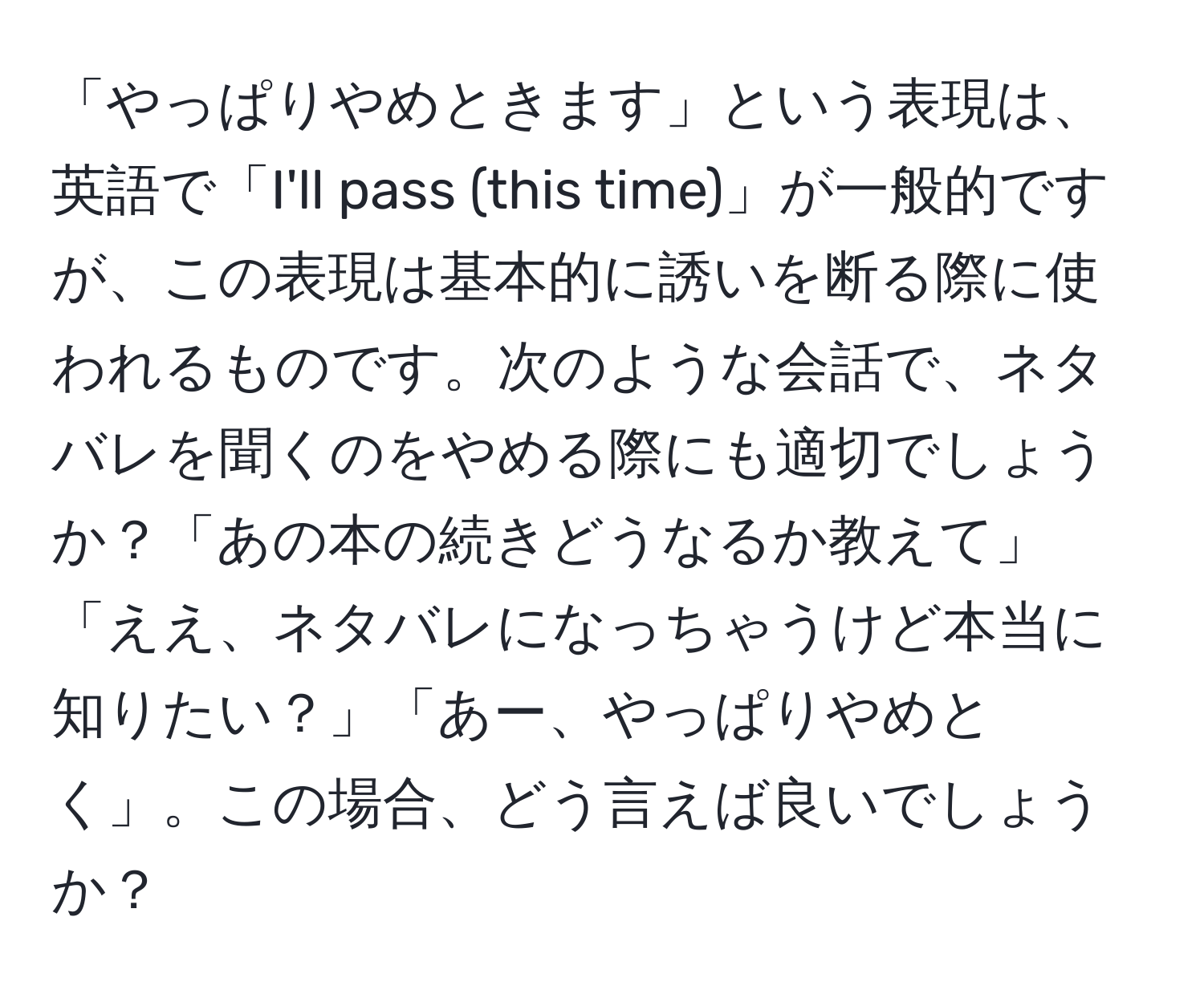 「やっぱりやめときます」という表現は、英語で「I'll pass (this time)」が一般的ですが、この表現は基本的に誘いを断る際に使われるものです。次のような会話で、ネタバレを聞くのをやめる際にも適切でしょうか？「あの本の続きどうなるか教えて」「ええ、ネタバレになっちゃうけど本当に知りたい？」「あー、やっぱりやめとく」。この場合、どう言えば良いでしょうか？