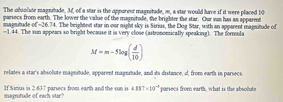 The absolute magnitude, M, of a star is the apparent magnitude, m, a star would have if it were placed 10
parsecs from earth. The lower the value of the magnitude, the brighter the star. Our sun has an apparent 
magnitude of -26.74. The brightest star in our night sky is Sirius, the Dog Star, with an apparent magnitude of
-1.44. The sun appears so bright because it is very close (astronomically speaking). The formula
M=m-5log ( d/10 )
relates a star's absolute magnitude, apparent magnitude, and its distance, d, from earth in parsecs. 
If Sirius is 2.637 parsecs from earth and the sun is 4.887* 10^(-6) D2 arsecs from earth, what is the absolute 
magnitude of each star?