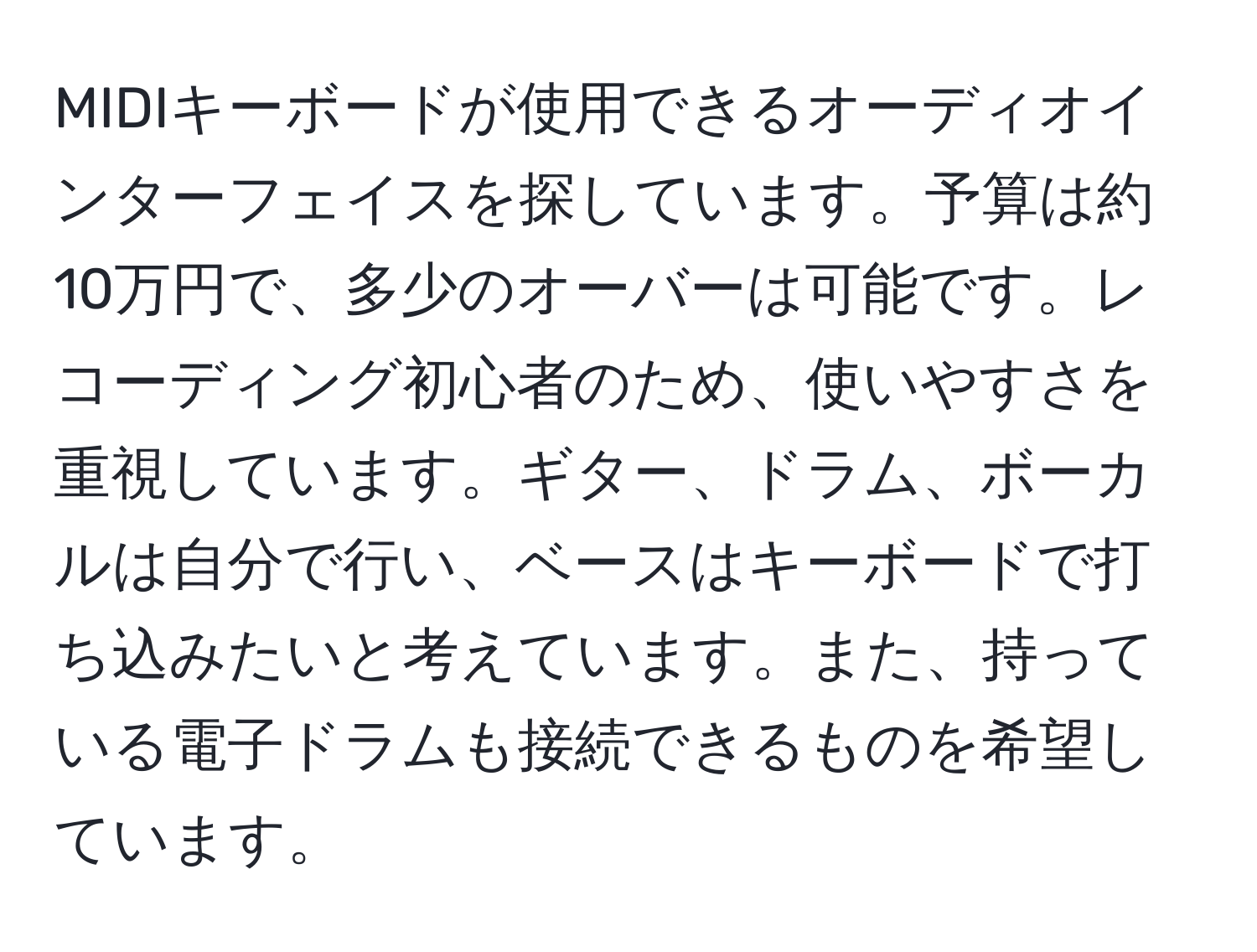 MIDIキーボードが使用できるオーディオインターフェイスを探しています。予算は約10万円で、多少のオーバーは可能です。レコーディング初心者のため、使いやすさを重視しています。ギター、ドラム、ボーカルは自分で行い、ベースはキーボードで打ち込みたいと考えています。また、持っている電子ドラムも接続できるものを希望しています。