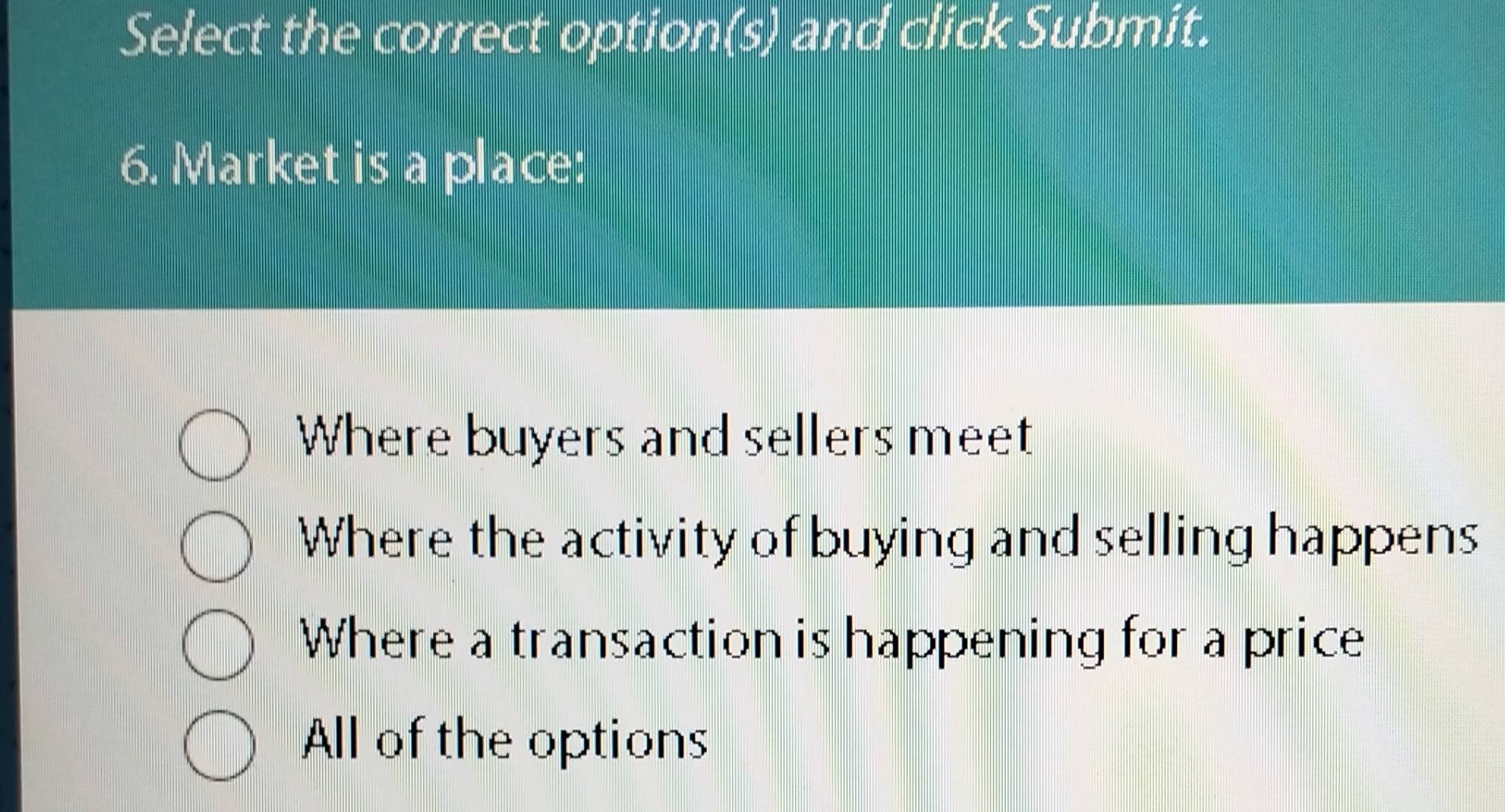 Select the correct option(s) and click Submit.
6. Market is a place:
Where buyers and sellers meet
Where the activity of buying and selling happens
Where a transaction is happening for a price
All of the options