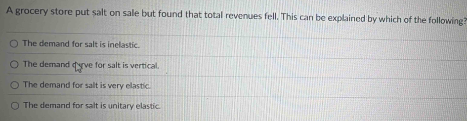 A grocery store put salt on sale but found that total revenues fell. This can be explained by which of the following?
The demand for salt is inelastic.
The demand qve for salt is vertical.
The demand for salt is very elastic.
The demand for salt is unitary elastic.