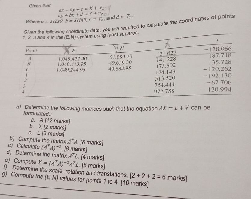 Given that: ax-by+c=X+v_X
ay+bx+d=Y+v_Y
Where a=Scos θ ,b=Ssin θ ,c=T_X , and d=T_Y.
Given theollowing coordinate data, you are required to calculate the coordinates of points
a) Determine the following matrices such that the equation AX=L+V can be
formulated.:
a. A [12 marks]
b. . * 12 marks
C. L |3 n |a| rks]
b) Compute the matrix A^TA.. [8 marks]
c) Calculate (A^TA)^-1. [8 marks]
d) Determine the matrix A^TL. [4 marks]
e) Compute X=(A^TA)^-1A^TL. [8 marks]
f) Determine the scale, rotation and translations. [2+2+2=6 marks]
g) Compute the (E,N) values for points 1 to 4. [16 marks]