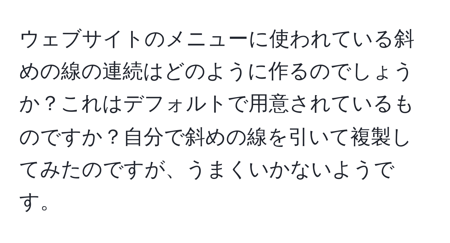 ウェブサイトのメニューに使われている斜めの線の連続はどのように作るのでしょうか？これはデフォルトで用意されているものですか？自分で斜めの線を引いて複製してみたのですが、うまくいかないようです。