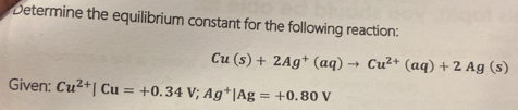 Determine the equilibrium constant for the following reaction:
Cu(s)+2Ag^+(aq)to Cu^(2+)(aq)+2Ag(s)
Given: Cu^(2+)|Cu=+0.34V; Ag^+|Ag=+0.80V