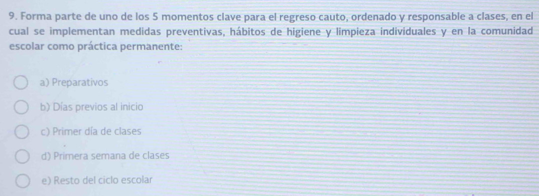 Forma parte de uno de los 5 momentos clave para el regreso cauto, ordenado y responsable a clases, en el
cual se implementan medidas preventivas, hábitos de higiene y limpieza individuales y en la comunidad
escolar como práctica permanente:
a) Preparativos
b) Días previos al inicio
c) Primer día de clases
d) Primera semana de clases
e) Resto del ciclo escolar