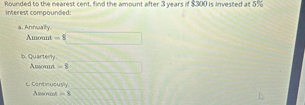 Rounded to the nearest cent, find the amount after 3 years if $300 is invested at 5%
interest compounded:
a. Annually.
Amount =$□
b. Quarterly.
Amount =$□
c. Continuously.
Amount =S