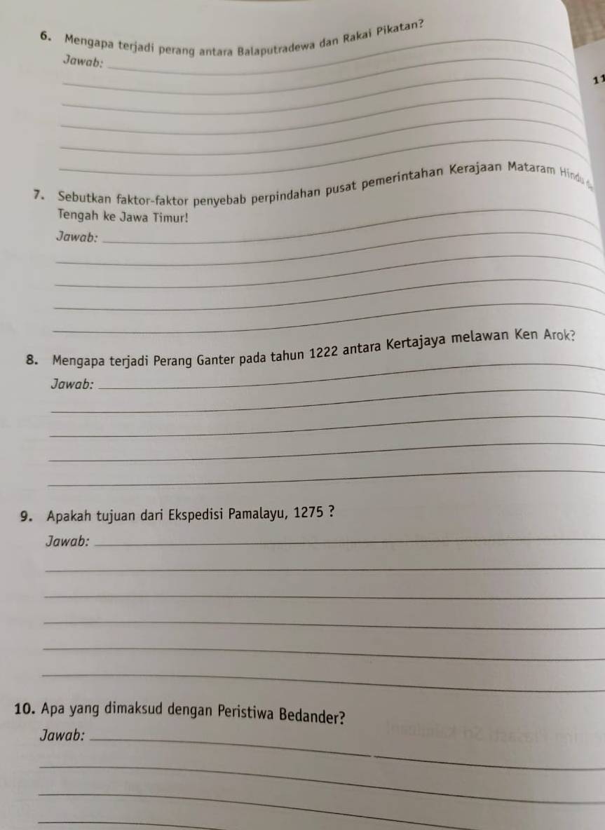 Mengapa terjadi perang antara Balaputradewa dan Rakai Pikatan? 
_Jawab: 
_11 
_ 
_ 
_ 
_ 
7. Sebutkan faktor-faktor penyebab perpindahan pusat pemerintahan Kerajaan Mataram Hindu 
_ 
Tengah ke Jawa Timur! 
Jawab: 
_ 
_ 
_ 
_ 
8. Mengapa terjadi Perang Ganter pada tahun 1222 antara Kertajaya melawan Ken Arok? 
Jawab: 
_ 
_ 
_ 
9. Apakah tujuan dari Ekspedisi Pamalayu, 1275 ? 
Jawab: 
_ 
_ 
_ 
_ 
_ 
_ 
10. Apa yang dimaksud dengan Peristiwa Bedander? 
Jawab:_ 
_ 
_ 
_