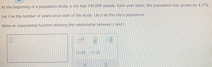 At the beginning of a population study, a city had 340.000 people. Each year since, the population has grown by 4.3%. 
Let t be the number of years since start of the study. Let y be the city's population. 
Write an exponential function showing the relationship between y and z.
□^(□)  □ /□   □  □ /□  
□ =□ □ +□
×