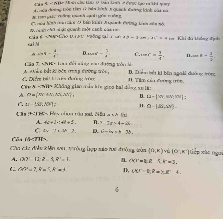 < NB> Hình cầu tâm O bán kính R được tạo ra khi quay
A. nửa đường tròn tâm O bán kính R quanh đường kính của nó.
B. tam giác vuông quanh cạnh góc vuông.
C. nửa hình tròn tâm O bán kính R quanh đường kính của nó.
D. hình chữ nhật quanh một cạnh của nó.
Câu 6. ∠ NB> Cho DA BC vuông tại  có AB=3cm,AC=4cm Khi đó khẳng định
sai là
A. sin B= 4/5 . B. cos B= 3/5 . C. tan C= 3/4 . D. cot B= 3/5 .
Câu 7. ∠ NB> Tâm đối xứng của đường tròn là:
A. Điểm bất kì bên trong đường tròn; B. Điểm bất kì bên ngoài đường tròn;
C. Điểm bất kì trên đường tròn; D. Tâm của đường tròn.
Câu 8. ∠ NB> Không gian mẫu khi gieo hai đồng xu là:
A. Omega =  SS;NN;NS;SN; B. Omega = SS;NN;SN ;
C. Omega = SS;NN ; D. Omega = SS;SN .
Câu 9 :. Hãy chọn câu sai. Nếu a thì
A. 4a+1<4b+5. B. 7-2a>4-2b.
C. 4a-2<4b-2. D. 6-3a<6-3b.
Câu 10.
Cho các điều kiện sau, trường hợp nào hai đường tròn (0;R) và (O';R') tiếp xúc ngoà
A. OO'=12;R=5;R'=3. B. OO'=8;R=5;R'=3.
C. OO'=7;R=5;R'=3. D. OO'=0;R=5;R'=4.
6