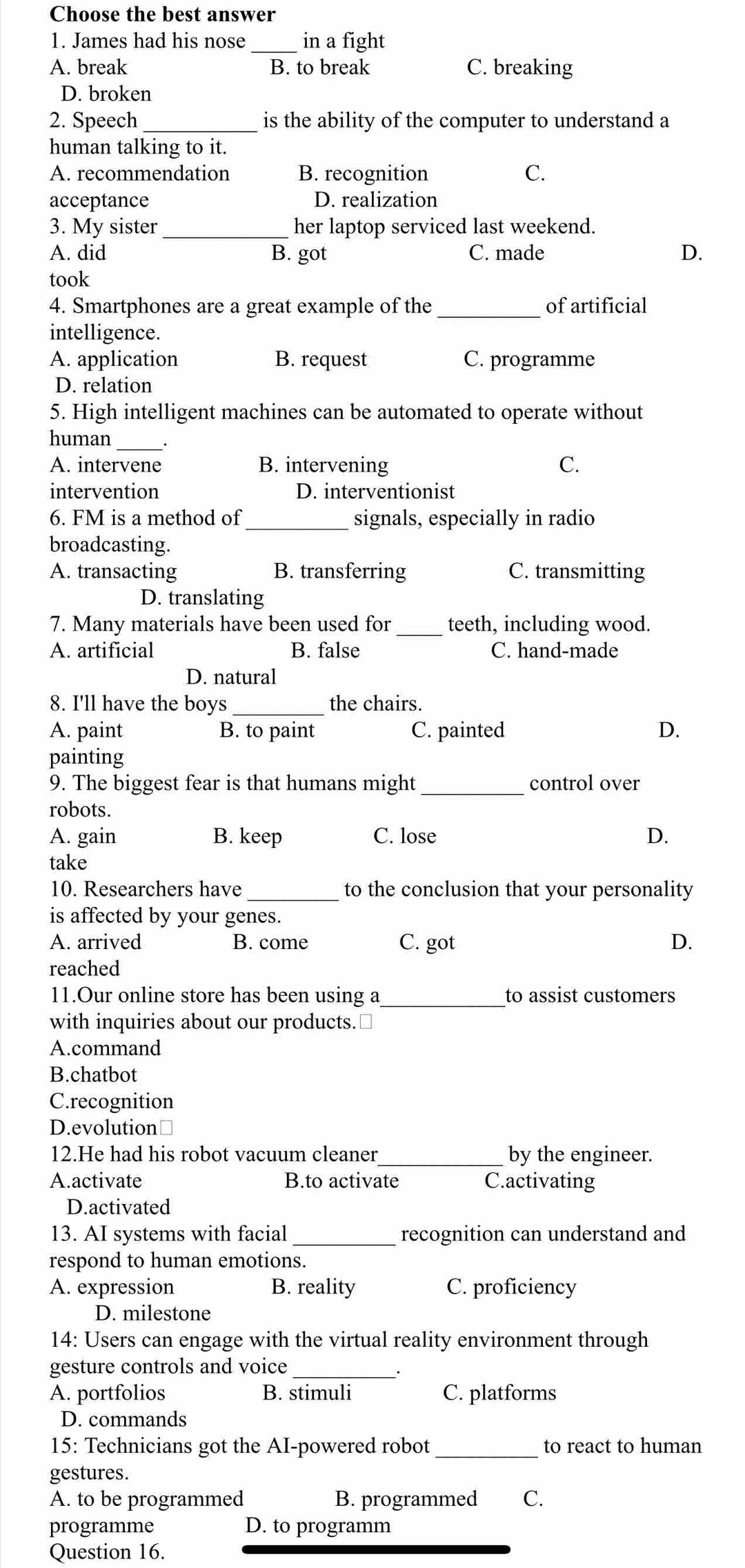 Choose the best answer
1. James had his nose _in a fight
A. break B. to break C. breaking
D. broken
2. Speech _is the ability of the computer to understand a
human talking to it.
A. recommendation B. recognition C.
acceptance D. realization
3. My sister_ her laptop serviced last weekend.
A. did B. got C. made D.
took
4. Smartphones are a great example of the _of artificial
intelligence.
A. application B. request C. programme
D. relation
5. High intelligent machines can be automated to operate without
human_
A. intervene B. intervening C.
intervention D. interventionist
6. FM is a method of _signals, especially in radio
broadcasting.
A. transacting B. transferring C. transmitting
D. translating
7. Many materials have been used for _teeth, including wood.
A. artificial B. false C. hand-made
D. natural
8. I'll have the boys the chairs.
A. paint B. to paint C. painted D.
painting
9. The biggest fear is that humans might _control over
robots.
A. gain B. keep C. lose D.
take
10. Researchers have _to the conclusion that your personality
is affected by your genes.
A. arrived B. come C. got D.
reached
11.Our online store has been using a _to assist customers
with inquiries about our products.≌
A.command
B.chatbot
C.recognition
D.evolution￥
12.He had his robot vacuum cleaner_ by the engineer.
A.activate B.to activate C.activating
D.activated
13. AI systems with facial _recognition can understand and
respond to human emotions.
A. expression B. reality C. proficiency
D. milestone
14: Users can engage with the virtual reality environment through
gesture controls and voice_
·
A. portfolios B. stimuli C. platforms
D. commands
15: Technicians got the AI-powered robot _to react to human
gestures.
A. to be programmed B. programmed C.
programme D. to programm
Question 16.