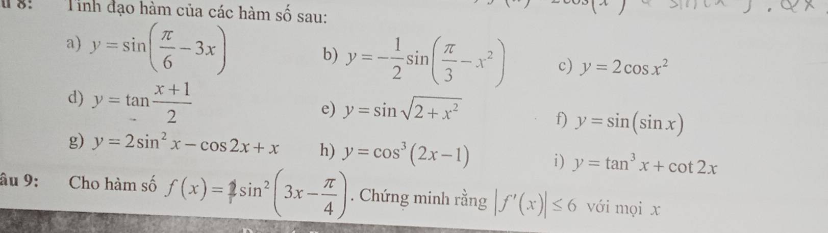 8: Tinh đạo hàm của các hàm số sau: 
a) y=sin ( π /6 -3x)
b) y=- 1/2 sin ( π /3 -x^2) c) y=2cos x^2
d) y=tan  (x+1)/2 
e) y=sin sqrt(2+x^2)
f) y=sin (sin x)
g) y=2sin^2x-cos 2x+x h) y=cos^3(2x-1) i) y=tan^3x+cot 2x
âu 9: Cho hàm số f(x)=1sin^2(3x- π /4 ). Chứng minh rằng |f'(x)|≤ 6 với mọi x