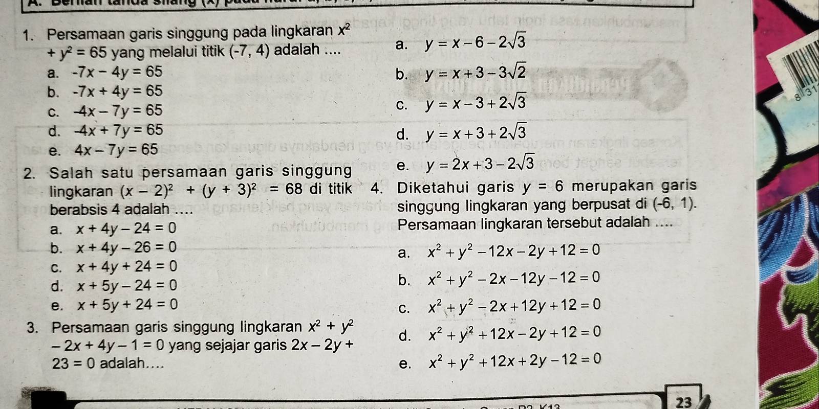 Persamaan garis singgung pada lingkaran x^2
+y^2=65 yang melalui titik (-7,4) adalah .... a. y=x-6-2sqrt(3)
a. -7x-4y=65 b. y=x+3-3sqrt(2)
b. -7x+4y=65 31
C. -4x-7y=65 C. y=x-3+2sqrt(3)
d. -4x+7y=65 d. y=x+3+2sqrt(3)
e. 4x-7y=65
2. Salah satu persamaan garis singgung e. y=2x+3-2sqrt(3)
lingkaran (x-2)^2+(y+3)^2=68 di titik 4. Diketahui garis y=6 merupakan garis
berabsis 4 adalah .... singgung lingkaran yang berpusat di (-6,1).
a. x+4y-24=0 Persamaan lingkaran tersebut adalah ....
b. x+4y-26=0 a. x^2+y^2-12x-2y+12=0
C. x+4y+24=0
d. x+5y-24=0
b. x^2+y^2-2x-12y-12=0
e. x+5y+24=0 x^2+y^2-2x+12y+12=0
C.
3. Persamaan garis singgung lingkaran x^2+y^2 d. x^2+y^2+12x-2y+12=0
-2x+4y-1=0 yang sejajar garis 2x-2y+
23=0 adalah.... x^2+y^2+12x+2y-12=0
e.
23