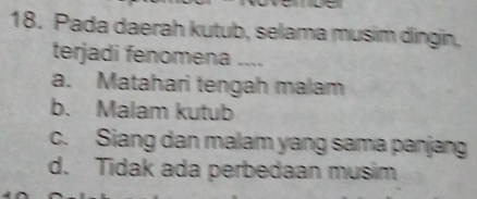 Pada daerah kutub, selama musim dingin,
terjadi fenomena ....
a. Matahari tengah malam
b. Malam kutub
c. Siang dan malam yang sama panjang
d. Tidak ada perbedaan musim