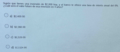 Supón que tienes una inversión de $2,000 hoy, y el barco te ofrece una tasa de inferés anual del 6%.
¿Cual será el valor futuro de esa inversión en 4 años?
a) $2,400.00
b) $2.360.00
c) $2,529.00
d) $ 2,524.95