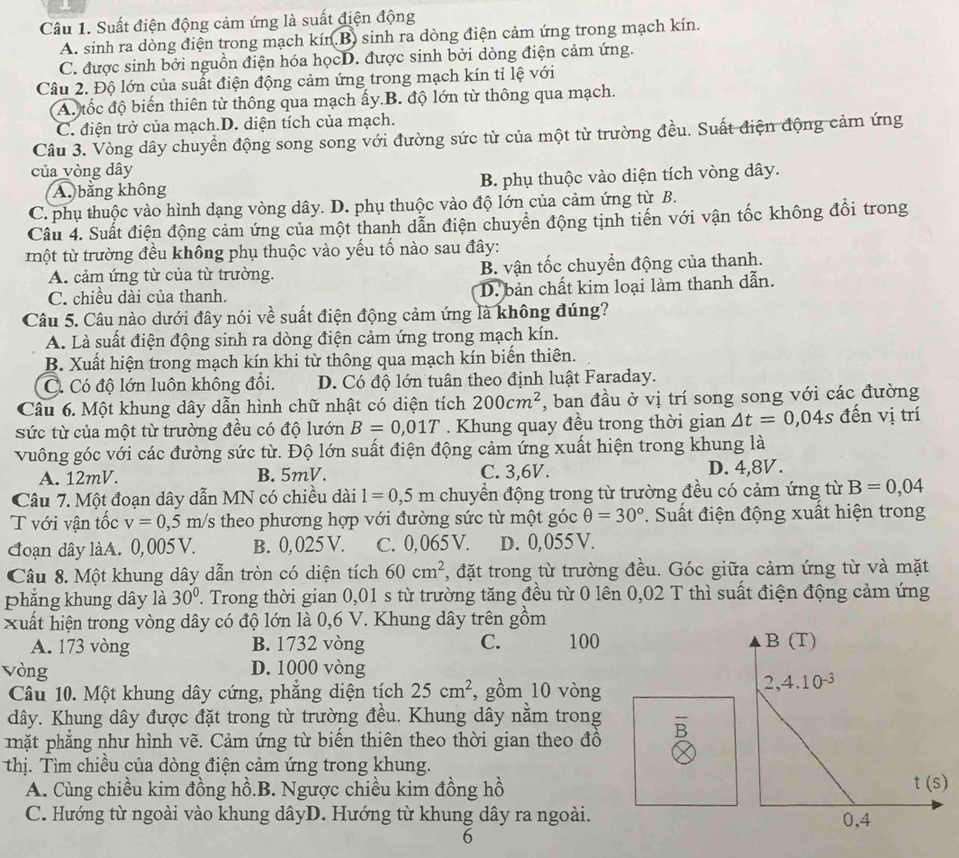 Suất điện động cảm ứng là suất điện động
A. sinh ra dòng điện trong mạch kín.B) sinh ra dòng điện cảm ứng trong mạch kín.
C. được sinh bởi nguồn điện hóa họcD. được sinh bởi dòng điện cảm ứng.
Câu 2. Độ lớn của suất điện động cảm ứng trong mạch kín tỉ lệ với
A. tốc độ biến thiên từ thông qua mạch ấy.B. độ lớn từ thông qua mạch.
C. điện trở của mạch.D. diện tích của mạch.
Câu 3. Vòng dây chuyển động song song với đường sức từ của một từ trường đều. Suất điện động cảm ứng
của vòng dây
A. bằng không B. phụ thuộc vào diện tích vòng dây.
C. phụ thuộc vào hình dạng vòng dây. D. phụ thuộc vào độ lớn của cảm ứng từ B.
Câu 4. Suất điện động cảm ứng của một thanh dẫn điện chuyển động tịnh tiến với vận tốc không đổi trong
một từ trường đều không phụ thuộc vào yếu tố nào sau đây:
A. cảm ứng từ của từ trường. B. vận tốc chuyển động của thanh.
C. chiều dài của thanh. D. bản chất kim loại làm thanh dẫn.
Câu 5. Câu nào dưới đây nói về suất điện động cảm ứng là không đúng?
A. Là suất điện động sinh ra dòng điện cảm ứng trong mạch kín.
B. Xuất hiện trong mạch kín khi từ thông qua mạch kín biến thiên.
C. Có độ lớn luôn không đồi. D. Có độ lớn tuân theo định luật Faraday.
Câu 6. Một khung dây dẫn hình chữ nhật có diện tích 200cm^2 , ban đầu ở vị trí song song với các đường
Sức từ của một từ trường đều có độ lướn B=0,01T. Khung quay đều trong thời gian △ t=0,04s đến vị trí
vuông góc với các đường sức từ. Độ lớn suất điện động cảm ứng xuất hiện trong khung là
A. 12mV. B. 5mV. C. 3,6V. D. 4,8V.
Câu 7. Một đoạn dây dẫn MN có chiều dài 1=0,5m chuyển động trong từ trường đều có cảm ứng từ B=0,04
T với vận tốc v=0,5m/s theo phương hợp với đường sức từ một góc θ =30°.  Suất điện động xuất hiện trong
đoạn dây làA. 0,005 V. B. 0, 025 V. C. 0,065 V. D. 0,055V.
Câu 8. Một khung dây dẫn tròn có diện tích 60cm^2 , đặt trong từ trường đều. Góc giữa cảm ứng từ và mặt
phẳng khung dây là 30° ' Trong thời gian 0,01 s từ trường tăng đều từ 0 lên 0,02 T thì suất điện động cảm ứng
xuất hiện trong vòng dây có độ lớn là 0,6 V. Khung dây trên gồm
A. 173 vòng B. 1732 vòng C. 100 
Vòng D. 1000 vòng
Câu 10. Một khung dây cứng, phẳng diện tích 25cm^2 , gồm 10 vòng
dây. Khung dây được đặt trong từ trường đều. Khung dây nằm trong
pặt phẳng như hình vẽ. Cảm ứng từ biển thiên theo thời gian theo đồ overline B
thị. Tìm chiều của dòng điện cảm ứng trong khung.
A. Cùng chiều kim đồng hồ.B. Ngược chiều kim đồng hồ
C. Hướng từ ngoài vào khung dâyD. Hướng từ khung dây ra ngoài. 
6