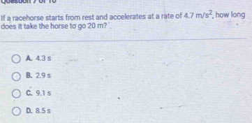 If a racehorse starts from rest and accelerates at a rate of 4.7m/s^2 , how long
does it take the horse to go 20 m? .
A. 4.3 s
B. 2.9 s
C. 9.1 s
D. 8.5 s