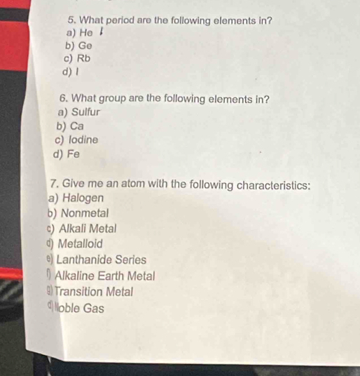 What period are the following elements in?
a) He
b) Ge
c) Rb
d) I
6. What group are the following elements in?
a) Sulfur
b) Ca
c) lodine
d) Fe
7. Give me an atom with the following characteristics:
a) Halogen
b) Nonmetal
c) Alkali Metal
d) Metalloid
®) Lanthanide Series
Alkaline Earth Metal
Transition Metal
d Noble Gas