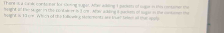 There is a cubic container for storing sugar. After adding 1 packets of sugar in this container the 
height of the sugar in the container is 3 cm. After adding 8 packets of sugar in the container the 
height is 10 cm. Which of the following statements are true? Select all that apply