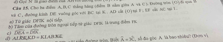 Gọi N là giao điểm của AH Với đướng 
Cầu 15. Cho ba điểm A, B, C thẳng hàng (điểm B nằm giữa A và C ). Đường tròn (O) đi qua B
và C, đường kính DE vuông góc với BC tại K. AD cắt (O) tại F; EF cắt AC tại I. 
a) Tứ giác DFIK nội tiếp. 
b) Tâm của đường tròn ngoại tiếp tứ giác DFIK là trung điểm FK
c) widehat DEA=widehat DIK. 
d) ALKE, KD=KLAB.KE điến đường tròn. Biết widehat A=3widehat C , số đo góc A là bao nhiêu? (Đơn vị