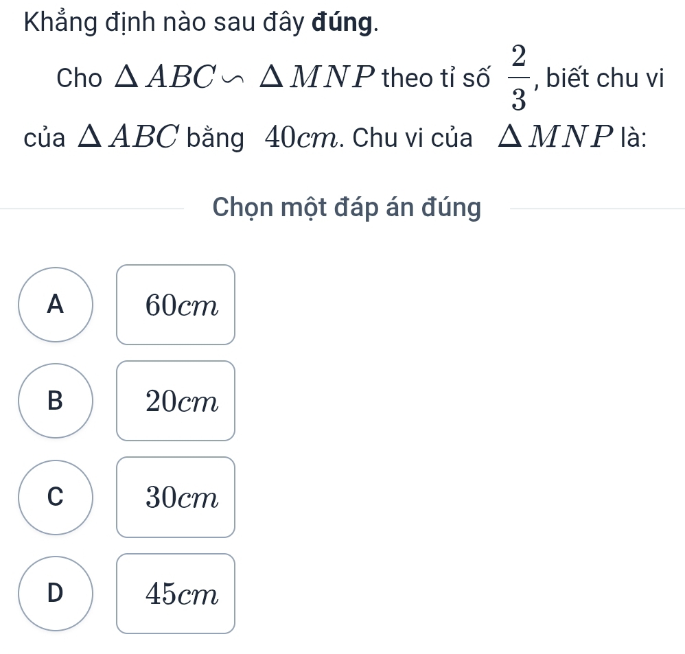 Khẳng định nào sau đây đúng.
Cho △ ABC∽ △ MNP theo tỉ số  2/3  , biết chu vi
của △ ABC bằng 40cm. Chu vi của △ MNP là:
Chọn một đáp án đúng
A 60cm
B 20cm
C 30cm
D 45cm