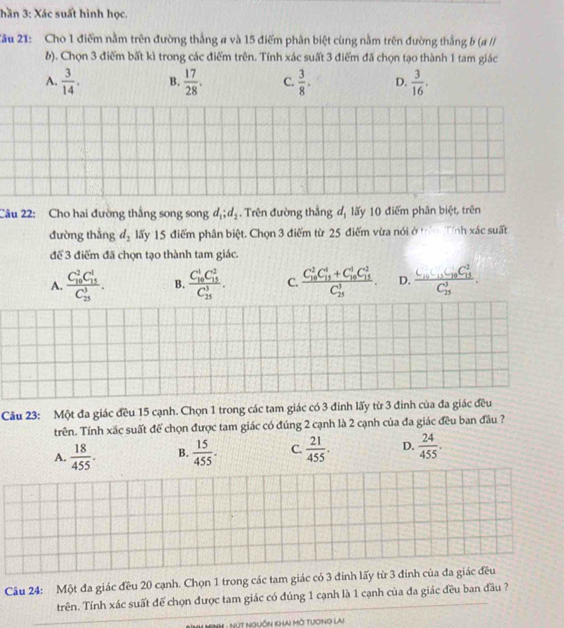 hần 3: Xác suất hình học.
Cầu 21: Cho 1 điểm nằm trên đường thẳng a và 15 điểm phân biệt cùng nằm trên đường thắng b (a /I
b). Chọn 3 điểm bất kì trong các điểm trên. Tính xác suất 3 điểm đã chọn tạo thành 1 tam giác
A.  3/14 .  17/28 .  3/8 .  3/16 .
B.
C.
D.
Câu 22: Cho hai đường thắng song song d_1;d_2. Trên đường thắng đ, lấy 10 điểm phân biệt, trên
đường thắng d_2 lấy 15 điểm phân biệt. Chọn 3 điểm từ 25 điểm vừa nói ở trấn Tính xác suất
để 3 điểm đã chọn tạo thành tam giác.
A. frac (C_10)^2C_(15)^1(C_25)^3. B. frac (C_10)^1C_(15)^2(C_25)^3. C. frac (C_10)^2C_(15)^1+C_(10)^1C_(15)^2(C_25)^3. D. frac C_10C_15C_(10)^2C_(15)^2(C_25)^3.
Câu 23: Một đa giác đều 15 cạnh. Chọn 1 trong các tam giác có 3 đinh lấy từ 3 đinh của đa giác đều
trên. Tính xác suất để chọn được tam giác có đúng 2 cạnh là 2 cạnh của đa giác đều ban đầu ?
A.  18/455 .  15/455 . C.  21/455 . D.  24/455 .
B.
Câu 24: Một đa giác đều 20 cạnh. Chọn 1 trong các tam giác có 3 đinh lấy từ 3 đinh của đa giác đều
trên. Tính xác suất để chọn được tam giác có đúng 1 cạnh là 1 cạnh của đa giác đều ban đầu ?
HuL Minh - NúT Nguồn khai mở Tương lai