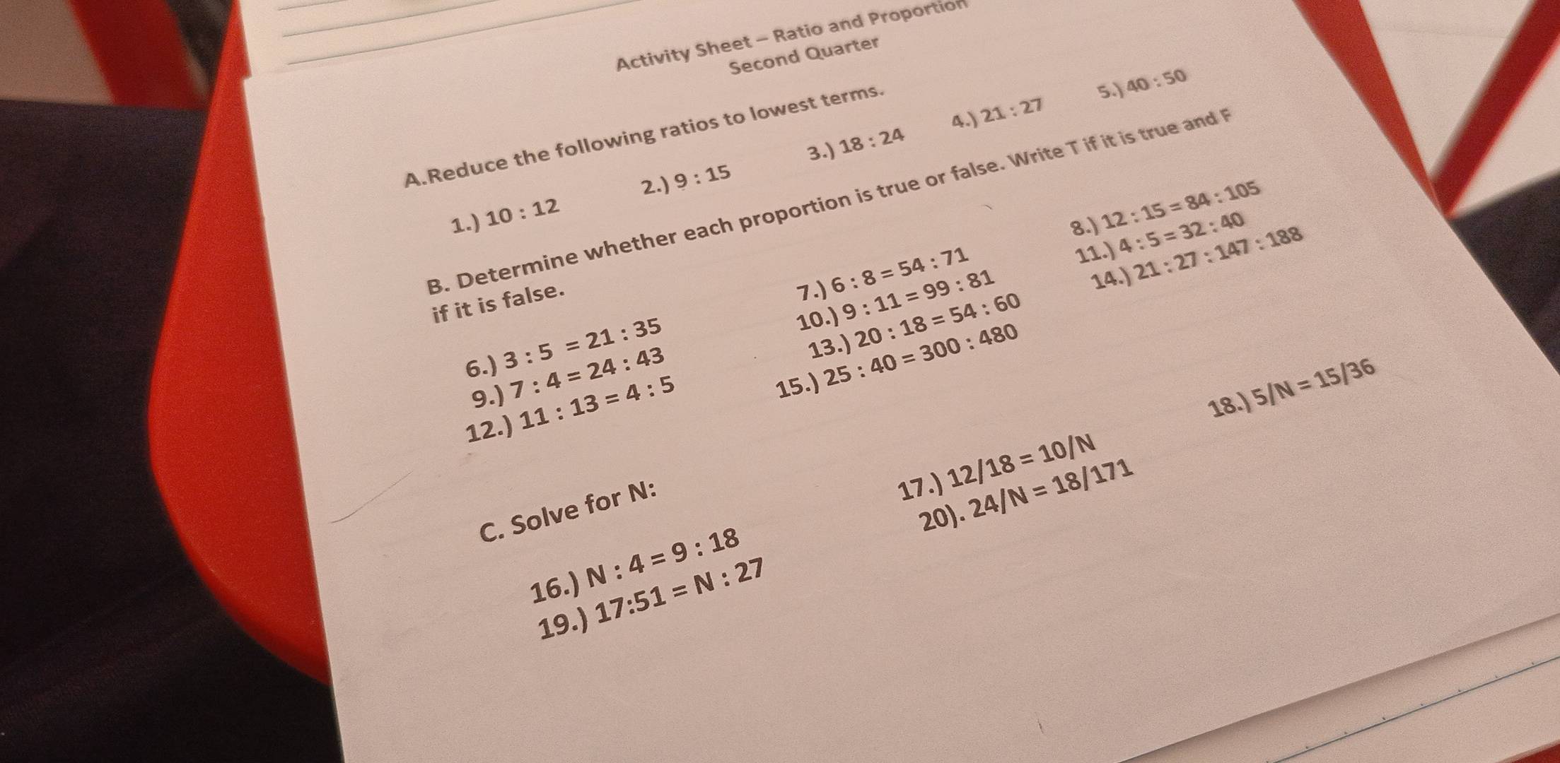 Activity Sheet - Ratio and Proportion 
Second Quarter 
4.) 21:27
A.Reduce the following ratios to lowest terms. 
5.) 40:50
3.) 18:24
2.) 9:15
3. Determine whether each proportion is true or false. Write T if it is true and 
1.) 10:12
8.) 
11.) 21:27:147:188
10.) 9:11=99:81 4:5=32:40
if it is false. 
7.) 6:8=54:71 12:15=84:105
14.) 
13.) 20:18=54:60
6.) 3:5=21:35 25:40=300:480
9.)
7:4=24:43
12.) 11:13=4:5
15.) 
18.) 5/N=15/36
C. Solve for N : 
17.) 24/N=18/171
20) 
16.) N:4=9:18 12/18=10/N
19.) 17:51=N:27